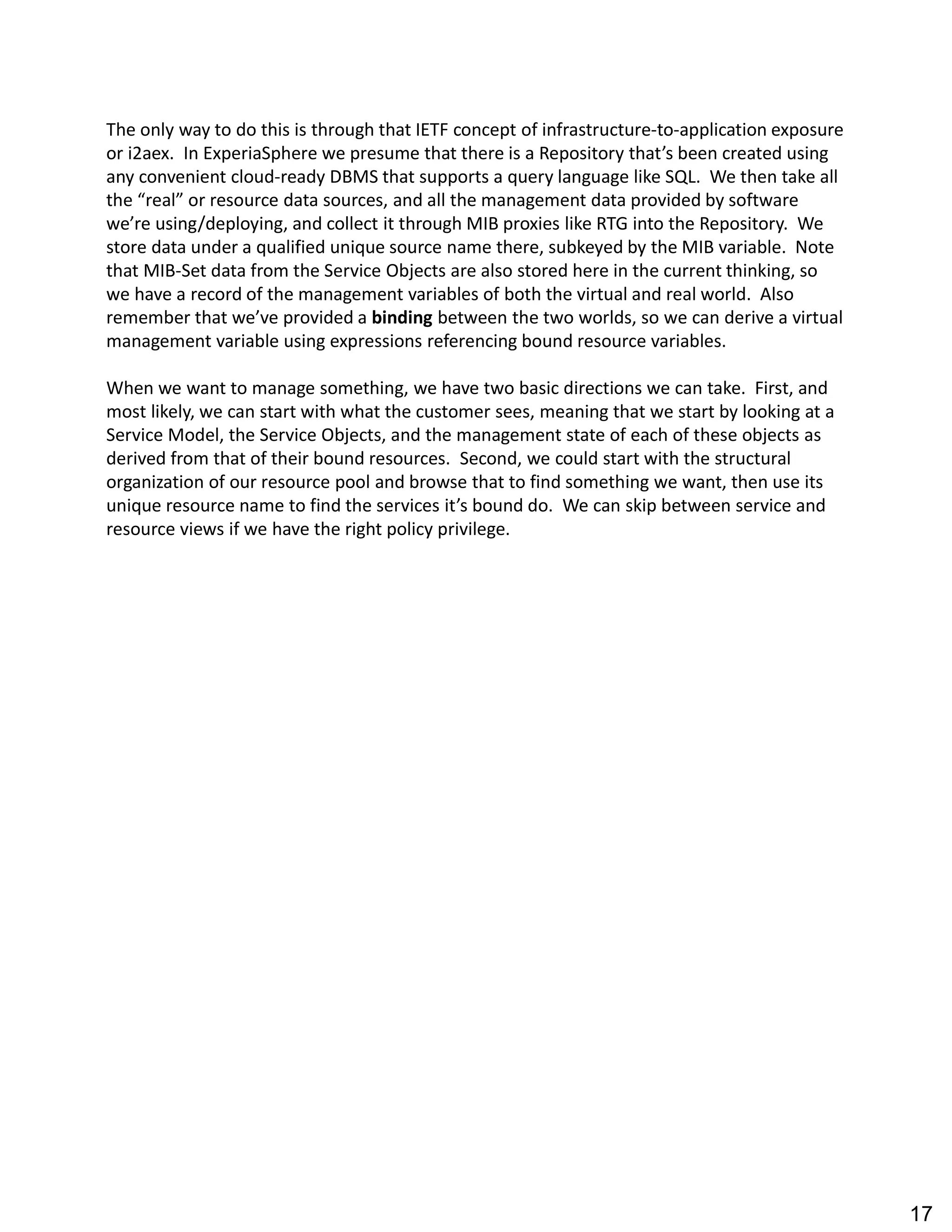 The only way to do this is through that IETF concept of infrastructure-to-application exposure
or i2aex. In ExperiaSphere we presume that there is a Repository that s been created using
any convenient cloud-ready DBMS that supports a query language like SQL. We then take all
the real or resource data sources, and all the management data provided by software
we re using/deploying, and collect it through MIB proxies like RTG into the Repository. We
store data under a qualified unique source name there, subkeyed by the MIB variable. Note
that MIB-Set data from the Service Objects are also stored here in the current thinking, so
we have a record of the management variables of both the virtual and real world. Also
remember that we ve provided a binding between the two worlds, so we can derive a virtual
management variable using expressions referencing bound resource variables.
When we want to manage something, we have two basic directions we can take. First, and
most likely, we can start with what the customer sees, meaning that we start by looking at a
Service Model, the Service Objects, and the management state of each of these objects as
derived from that of their bound resources. Second, we could start with the structural
organization of our resource pool and browse that to find something we want, then use its
unique resource name to find the services it s bound do. We can skip between service and
resource views if we have the right policy privilege.
17
 