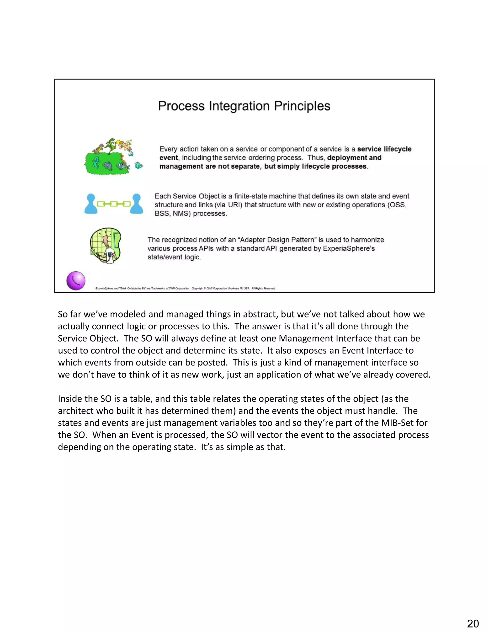 So far we ve modeled and managed things in abstract, but we ve not talked about how we
actually connect logic or processes to this. The answer is that it s all done through the
Service Object. The SO will always define at least one Management Interface that can be
used to control the object and determine its state. It also exposes an Event Interface to
which events from outside can be posted. This is just a kind of management interface so
we don t have to think of it as new work, just an application of what we ve already covered.
Inside the SO is a table, and this table relates the operating states of the object (as the
architect who built it has determined them) and the events the object must handle. The
states and events are just management variables too and so they re part of the MIB-Set for
the SO. When an Event is processed, the SO will vector the event to the associated process
depending on the operating state. It s as simple as that.
20
 
