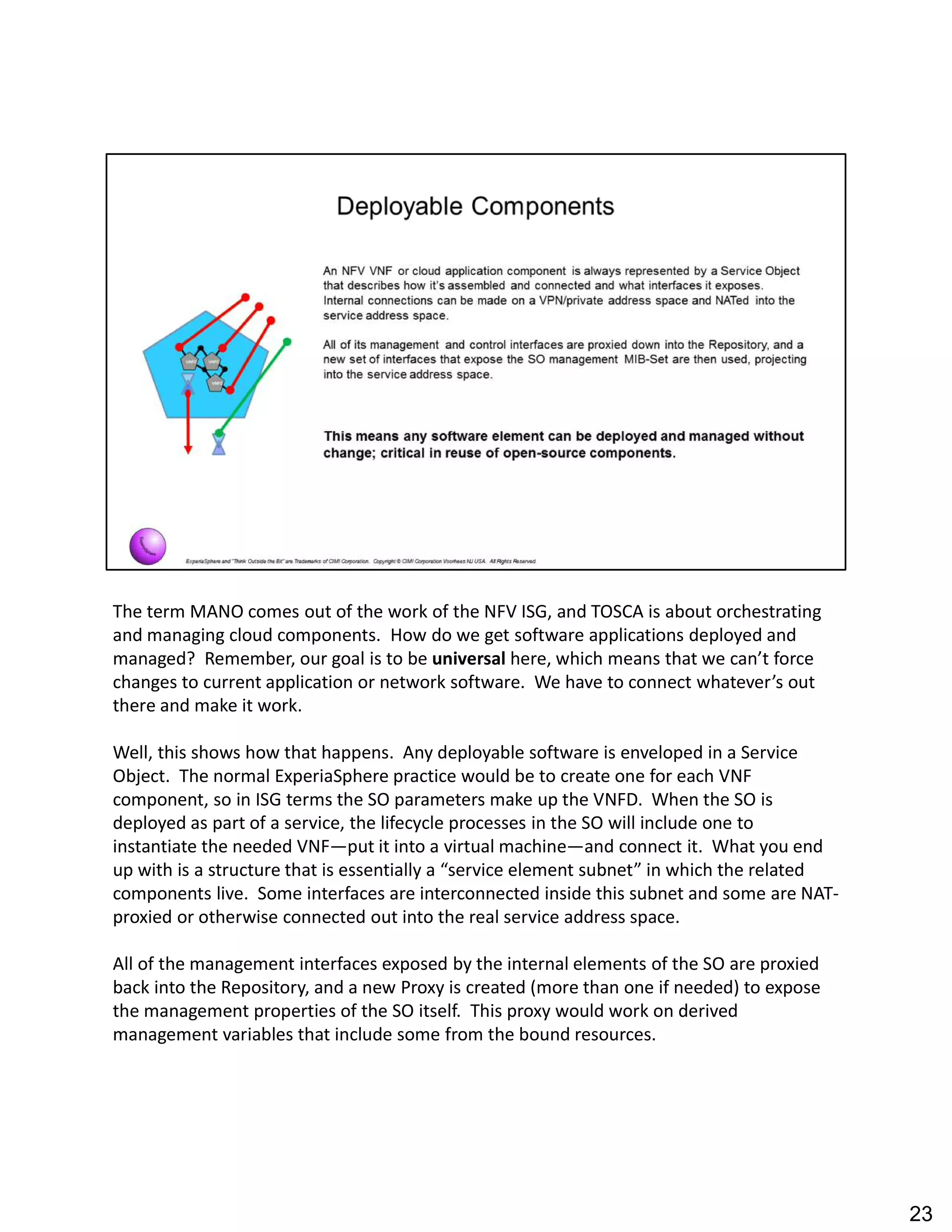 The term MANO comes out of the work of the NFV ISG, and TOSCA is about orchestrating
and managing cloud components. How do we get software applications deployed and
managed? Remember, our goal is to be universal here, which means that we can t force
changes to current application or network software. We have to connect whatever s out
there and make it work.
Well, this shows how that happens. Any deployable software is enveloped in a Service
Object. The normal ExperiaSphere practice would be to create one for each VNF
component, so in ISG terms the SO parameters make up the VNFD. When the SO is
deployed as part of a service, the lifecycle processes in the SO will include one to
instantiate the needed VNF put it into a virtual machine and connect it. What you end
up with is a structure that is essentially a service element subnet in which the related
components live. Some interfaces are interconnected inside this subnet and some are NAT-
proxied or otherwise connected out into the real service address space.
All of the management interfaces exposed by the internal elements of the SO are proxied
back into the Repository, and a new Proxy is created (more than one if needed) to expose
the management properties of the SO itself. This proxy would work on derived
management variables that include some from the bound resources.
23
 