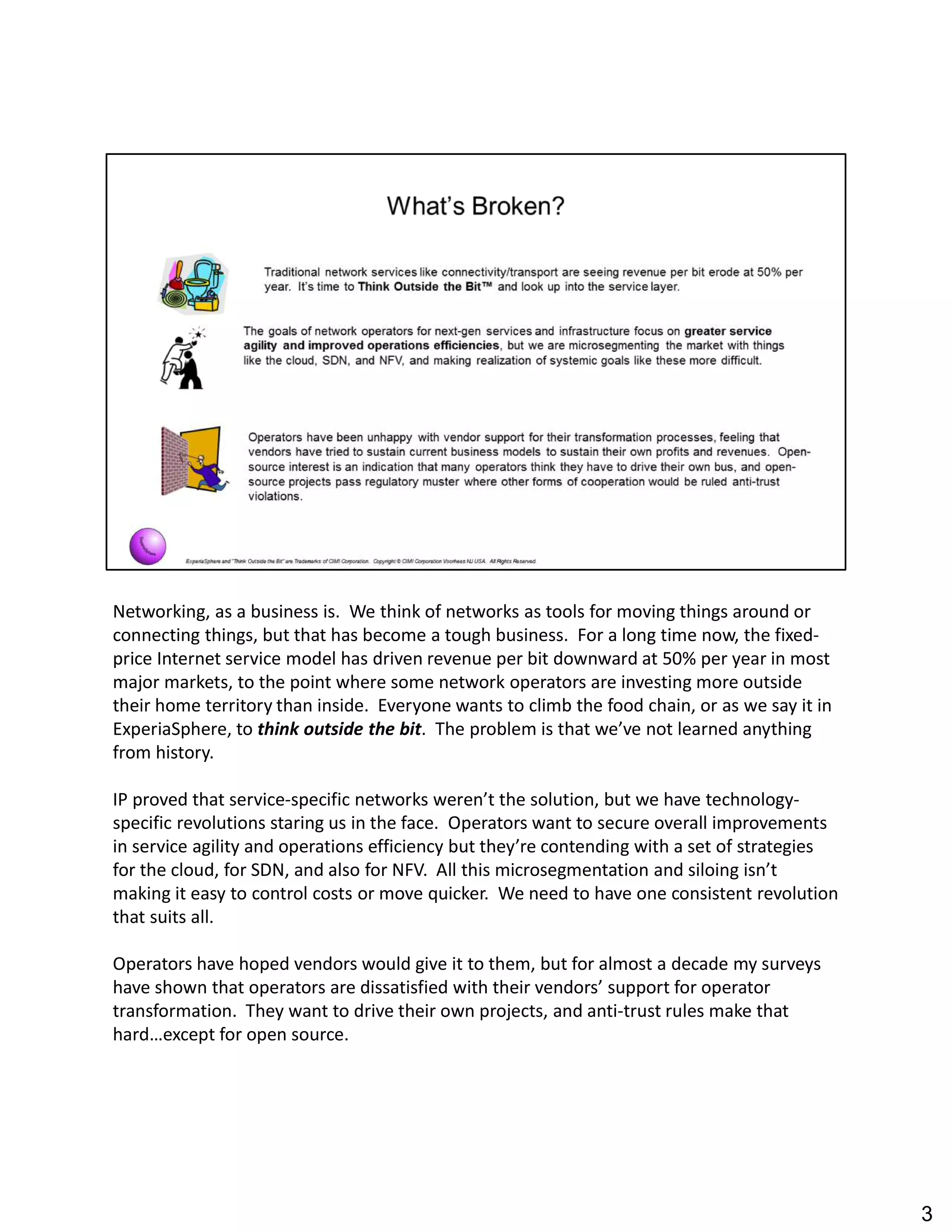 Networking, as a business is. We think of networks as tools for moving things around or
connecting things, but that has become a tough business. For a long time now, the fixed-
price Internet service model has driven revenue per bit downward at 50% per year in most
major markets, to the point where some network operators are investing more outside
their home territory than inside. Everyone wants to climb the food chain, or as we say it in
ExperiaSphere, to think outside the bit. The problem is that we ve not learned anything
from history.
IP proved that service-specific networks weren t the solution, but we have technology-
specific revolutions staring us in the face. Operators want to secure overall improvements
in service agility and operations efficiency but they re contending with a set of strategies
for the cloud, for SDN, and also for NFV. All this microsegmentation and siloing isn t
making it easy to control costs or move quicker. We need to have one consistent revolution
that suits all.
Operators have hoped vendors would give it to them, but for almost a decade my surveys
have shown that operators are dissatisfied with their vendors support for operator
transformation. They want to drive their own projects, and anti-trust rules make that
hard except for open source.
3
 