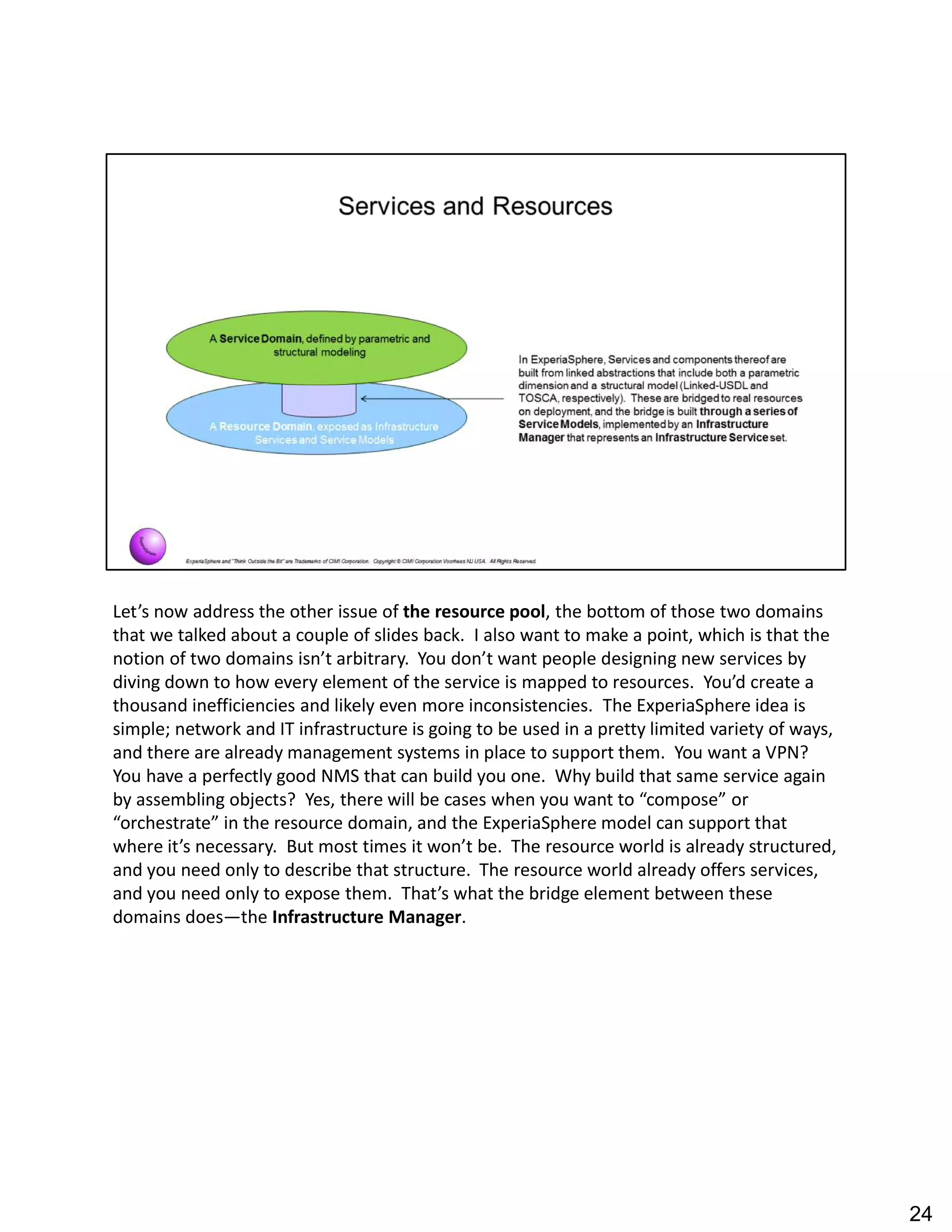 Let s now address the other issue of the resource pool, the bottom of those two domains
that we talked about a couple of slides back. I also want to make a point, which is that the
notion of two domains isn t arbitrary. You don t want people designing new services by
diving down to how every element of the service is mapped to resources. You d create a
thousand inefficiencies and likely even more inconsistencies. The ExperiaSphere idea is
simple; network and IT infrastructure is going to be used in a pretty limited variety of ways,
and there are already management systems in place to support them. You want a VPN?
You have a perfectly good NMS that can build you one. Why build that same service again
by assembling objects? Yes, there will be cases when you want to compose or
orchestrate in the resource domain, and the ExperiaSphere model can support that
where it s necessary. But most times it won t be. The resource world is already structured,
and you need only to describe that structure. The resource world already offers services,
and you need only to expose them. That s what the bridge element between these
domains does the Infrastructure Manager.
24
 