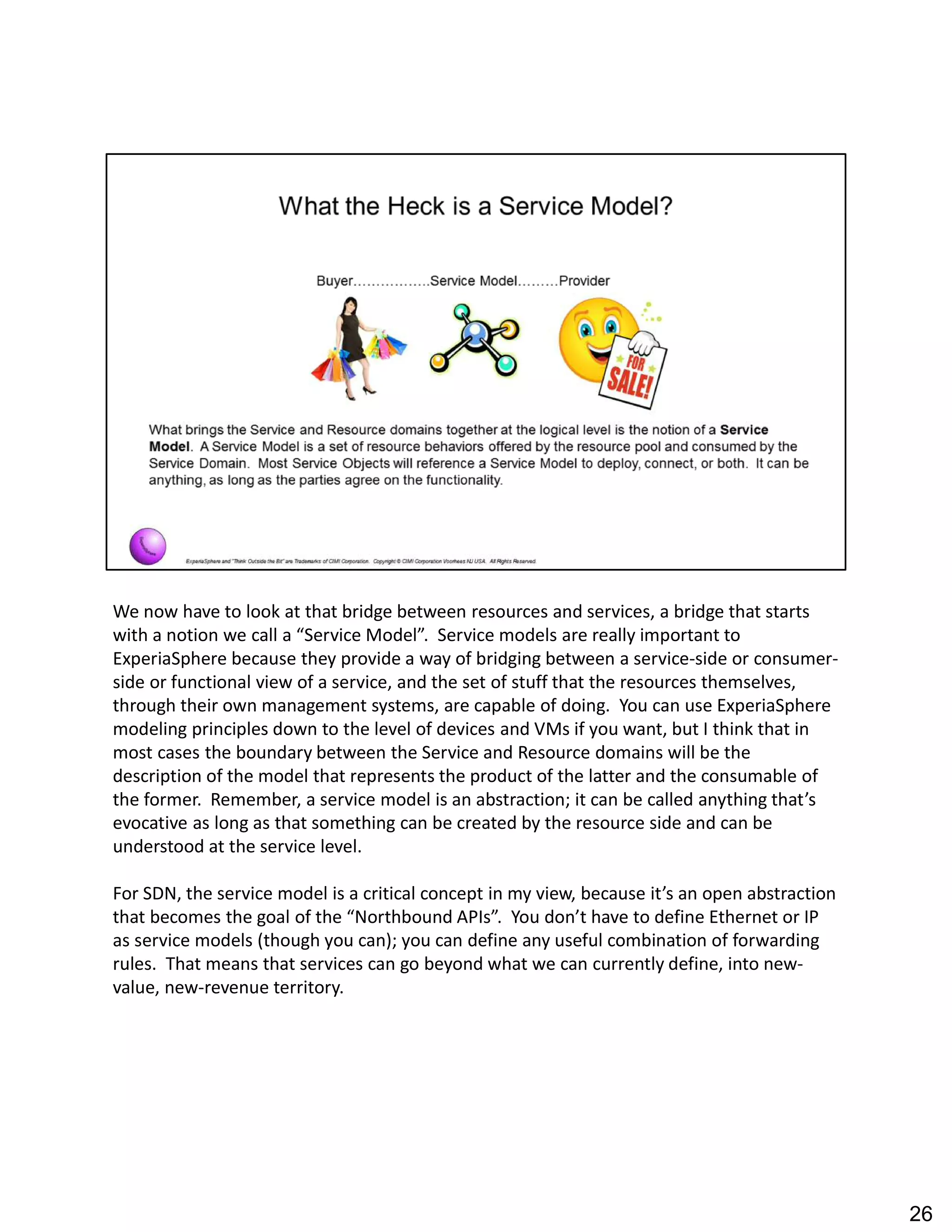We now have to look at that bridge between resources and services, a bridge that starts
with a notion we call a Service Model . Service models are really important to
ExperiaSphere because they provide a way of bridging between a service-side or consumer-
side or functional view of a service, and the set of stuff that the resources themselves,
through their own management systems, are capable of doing. You can use ExperiaSphere
modeling principles down to the level of devices and VMs if you want, but I think that in
most cases the boundary between the Service and Resource domains will be the
description of the model that represents the product of the latter and the consumable of
the former. Remember, a service model is an abstraction; it can be called anything that s
evocative as long as that something can be created by the resource side and can be
understood at the service level.
For SDN, the service model is a critical concept in my view, because it s an open abstraction
that becomes the goal of the Northbound APIs . You don t have to define Ethernet or IP
as service models (though you can); you can define any useful combination of forwarding
rules. That means that services can go beyond what we can currently define, into new-
value, new-revenue territory.
26
 