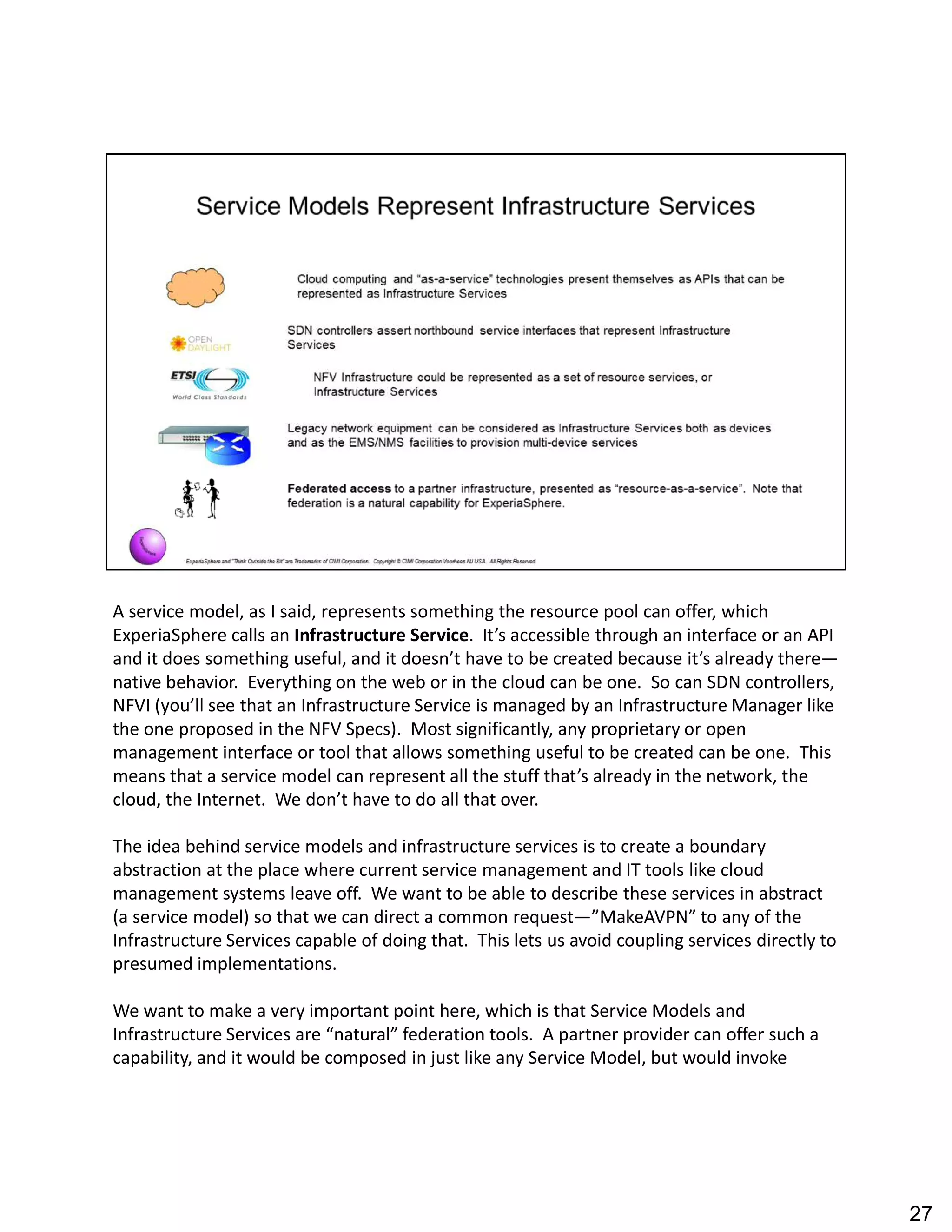 A service model, as I said, represents something the resource pool can offer, which
ExperiaSphere calls an Infrastructure Service. It s accessible through an interface or an API
and it does something useful, and it doesn t have to be created because it s already there
native behavior. Everything on the web or in the cloud can be one. So can SDN controllers,
NFVI (you ll see that an Infrastructure Service is managed by an Infrastructure Manager like
the one proposed in the NFV Specs). Most significantly, any proprietary or open
management interface or tool that allows something useful to be created can be one. This
means that a service model can represent all the stuff that s already in the network, the
cloud, the Internet. We don t have to do all that over.
The idea behind service models and infrastructure services is to create a boundary
abstraction at the place where current service management and IT tools like cloud
management systems leave off. We want to be able to describe these services in abstract
(a service model) so that we can direct a common request MakeAVPN to any of the
Infrastructure Services capable of doing that. This lets us avoid coupling services directly to
presumed implementations.
We want to make a very important point here, which is that Service Models and
Infrastructure Services are natural federation tools. A partner provider can offer such a
capability, and it would be composed in just like any Service Model, but would invoke
27
 