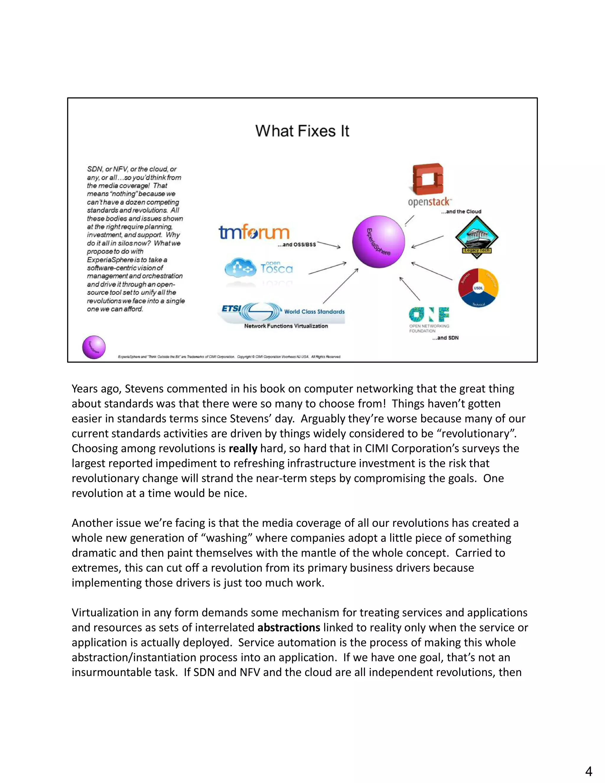 Years ago, Stevens commented in his book on computer networking that the great thing
about standards was that there were so many to choose from! Things haven t gotten
easier in standards terms since Stevens day. Arguably they re worse because many of our
current standards activities are driven by things widely considered to be revolutionary .
Choosing among revolutions is really hard, so hard that in CIMI Corporation s surveys the
largest reported impediment to refreshing infrastructure investment is the risk that
revolutionary change will strand the near-term steps by compromising the goals. One
revolution at a time would be nice.
Another issue we re facing is that the media coverage of all our revolutions has created a
whole new generation of washing where companies adopt a little piece of something
dramatic and then paint themselves with the mantle of the whole concept. Carried to
extremes, this can cut off a revolution from its primary business drivers because
implementing those drivers is just too much work.
Virtualization in any form demands some mechanism for treating services and applications
and resources as sets of interrelated abstractions linked to reality only when the service or
application is actually deployed. Service automation is the process of making this whole
abstraction/instantiation process into an application. If we have one goal, that s not an
insurmountable task. If SDN and NFV and the cloud are all independent revolutions, then
4
 