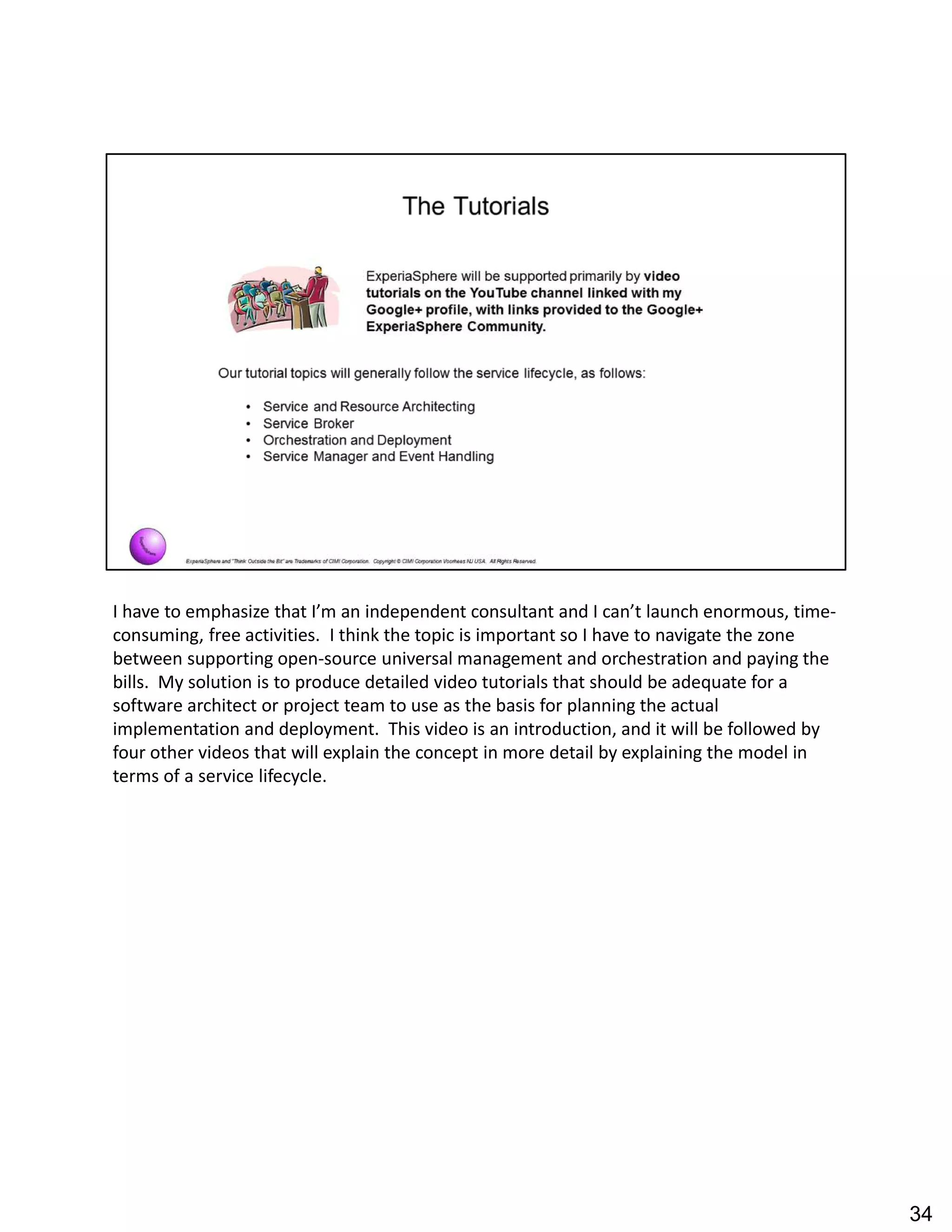I have to emphasize that I m an independent consultant and I can t launch enormous, time-
consuming, free activities. I think the topic is important so I have to navigate the zone
between supporting open-source universal management and orchestration and paying the
bills. My solution is to produce detailed video tutorials that should be adequate for a
software architect or project team to use as the basis for planning the actual
implementation and deployment. This video is an introduction, and it will be followed by
four other videos that will explain the concept in more detail by explaining the model in
terms of a service lifecycle.
34
 