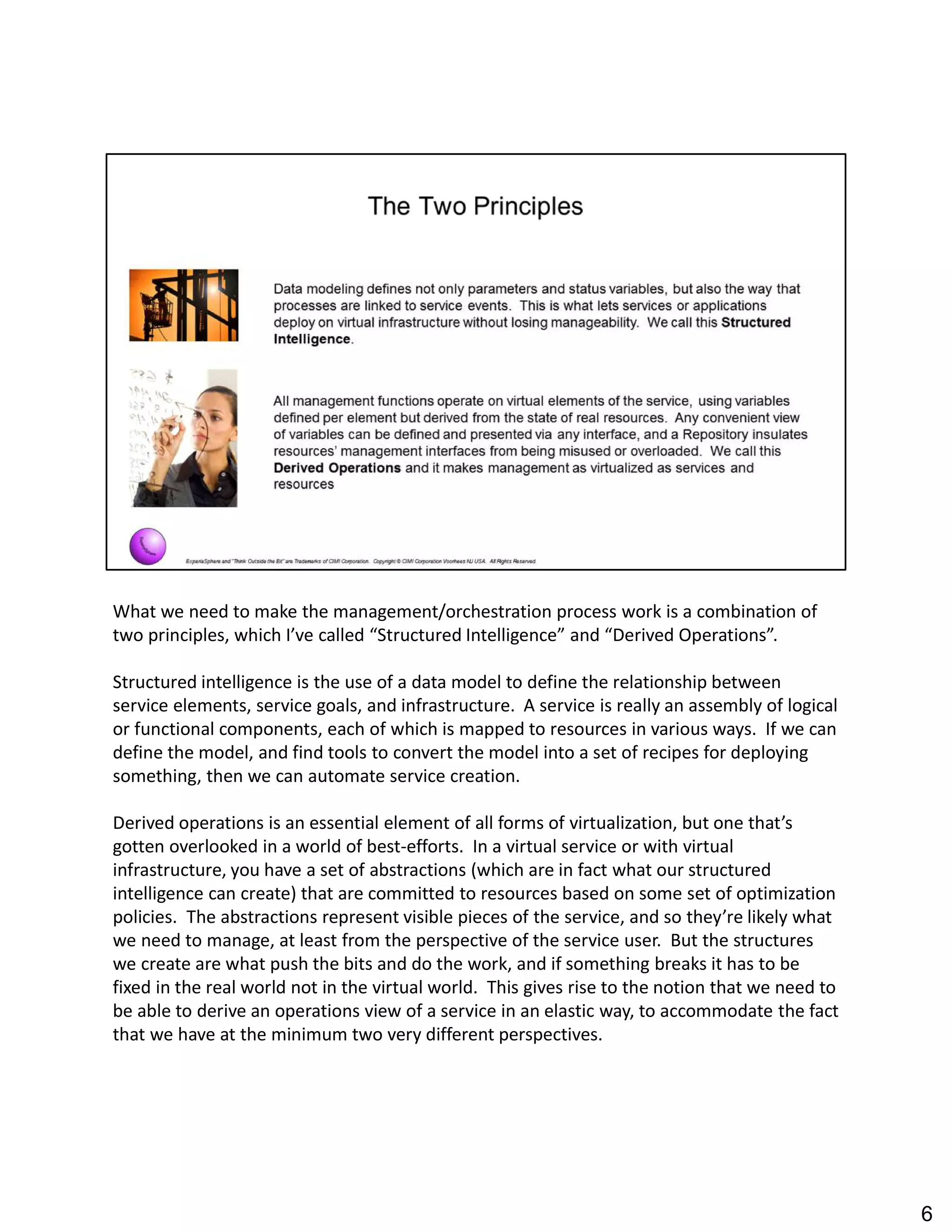 What we need to make the management/orchestration process work is a combination of
two principles, which I ve called Structured Intelligence and Derived Operations .
Structured intelligence is the use of a data model to define the relationship between
service elements, service goals, and infrastructure. A service is really an assembly of logical
or functional components, each of which is mapped to resources in various ways. If we can
define the model, and find tools to convert the model into a set of recipes for deploying
something, then we can automate service creation.
Derived operations is an essential element of all forms of virtualization, but one that s
gotten overlooked in a world of best-efforts. In a virtual service or with virtual
infrastructure, you have a set of abstractions (which are in fact what our structured
intelligence can create) that are committed to resources based on some set of optimization
policies. The abstractions represent visible pieces of the service, and so they re likely what
we need to manage, at least from the perspective of the service user. But the structures
we create are what push the bits and do the work, and if something breaks it has to be
fixed in the real world not in the virtual world. This gives rise to the notion that we need to
be able to derive an operations view of a service in an elastic way, to accommodate the fact
that we have at the minimum two very different perspectives.
6
 