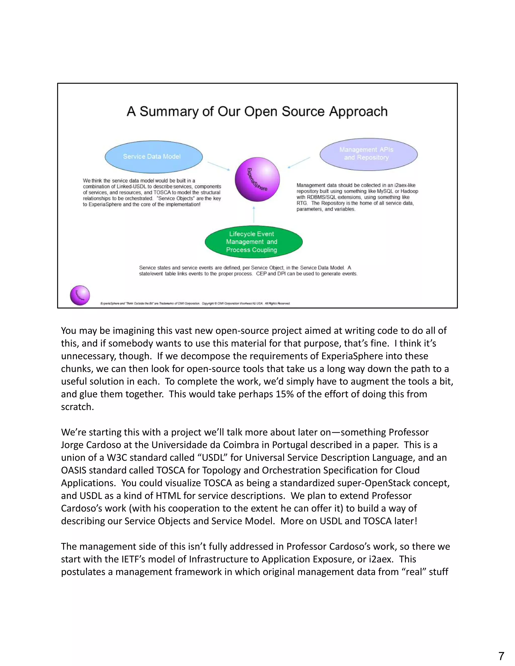 You may be imagining this vast new open-source project aimed at writing code to do all of
this, and if somebody wants to use this material for that purpose, that s fine. I think it s
unnecessary, though. If we decompose the requirements of ExperiaSphere into these
chunks, we can then look for open-source tools that take us a long way down the path to a
useful solution in each. To complete the work, we d simply have to augment the tools a bit,
and glue them together. This would take perhaps 15% of the effort of doing this from
scratch.
We re starting this with a project we ll talk more about later on something Professor
Jorge Cardoso at the Universidade da Coimbra in Portugal described in a paper. This is a
union of a W3C standard called USDL for Universal Service Description Language, and an
OASIS standard called TOSCA for Topology and Orchestration Specification for Cloud
Applications. You could visualize TOSCA as being a standardized super-OpenStack concept,
and USDL as a kind of HTML for service descriptions. We plan to extend Professor
Cardoso s work (with his cooperation to the extent he can offer it) to build a way of
describing our Service Objects and Service Model. More on USDL and TOSCA later!
The management side of this isn t fully addressed in Professor Cardoso s work, so there we
start with the IETF s model of Infrastructure to Application Exposure, or i2aex. This
postulates a management framework in which original management data from real stuff
7
 