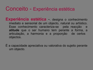 Conceito -  Experiência estética Experiência estética  - . designa o conhecimento imediato e sensorial de um objecto, natural ou artístico. Esse conhecimento caracteriza-se  pela reacção  e  atitude  que o ser humano tem perante a forma, a articulação, a harmonia e a proporção  de certos  objectos.  É a capacidade apreciativa ou valorativa do sujeito perante um objecto.  