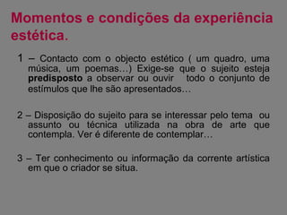 Momentos e condições da experiência estética . 1 –  Contacto com o objecto estético ( um quadro, uma música, um poemas…) Exige-se que o sujeito esteja  predisposto  a observar ou ouvir  todo o conjunto de estímulos que lhe são apresentados…   2 – Disposição do sujeito para se interessar pelo tema  ou assunto ou técnica utilizada na obra de arte que contempla. Ver é diferente de contemplar… 3 – Ter conhecimento ou informação da corrente artística em que o criador se situa. 