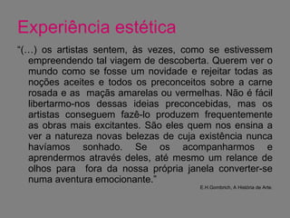 Experiência estética “ (…) os artistas sentem, às vezes, como se estivessem empreendendo tal viagem de descoberta. Querem ver o mundo como se fosse um novidade e rejeitar todas as noções aceites e todos os preconceitos sobre a carne rosada e as  maçãs amarelas ou vermelhas. Não é fácil libertarmo-nos dessas ideias preconcebidas, mas os artistas conseguem fazê-lo produzem frequentemente as obras mais excitantes. São eles quem nos ensina a ver a natureza novas belezas de cuja existência nunca havíamos sonhado. Se os acompanharmos e aprendermos através deles, até mesmo um relance de olhos para  fora da nossa própria janela converter-se numa aventura emocionante.” E.H.Gombrich, A História de Arte. 