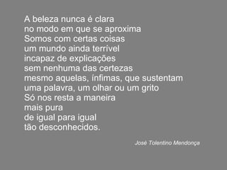 A beleza nunca é clara no modo em que se aproxima Somos com certas coisas um mundo ainda terrível incapaz de explicações sem nenhuma das certezas mesmo aquelas, ínfimas, que sustentam uma palavra, um olhar ou um grito Só nos resta a maneira mais pura de igual para igual tão desconhecidos.   José Tolentino Mendonça 
