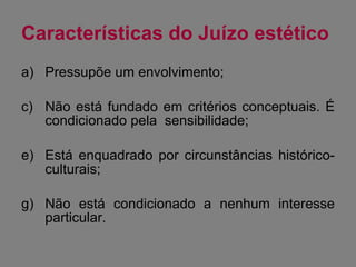 Características do Juízo estético Pressupõe um envolvimento; Não está fundado em critérios conceptuais. É condicionado pela  sensibilidade; Está enquadrado por circunstâncias histórico-culturais; Não está condicionado a nenhum interesse particular. 