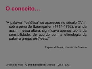 O conceito… “ A palavra  “estética” só apareceu no século XVIII, sob a pena de Baumgarten (1714-1762), e ainda assim, nessa altura, significava apenas teoria da sensibilidade, de acordo com a etimologia da palavra grega:  aisthesis.” Raymond Bayer,  História da Estética Análise do texto  -  O que é a estética?  (manual  - vol 2-  p.79) 