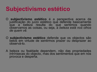Subjectivismo estético  O  subjectivismo estético  é a perspectiva acerca da justificação do juízo estético que defende basicamente que a beleza resulta do que sentimos quando observamos as coisas, ou seja, a  beleza está nos olhos de quem vê. O  subjectivismo estético  defende que os objectos são belos em virtude de sentirmos prazer ou desprazer ao observá-lo. A beleza ou fealdade dependem, não das propriedades intrínsecas do objecto, mas dos sentimentos que em nós provoca e desperta. 