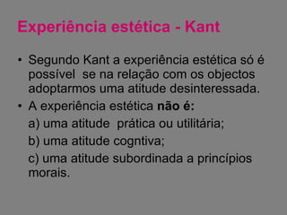 Experiência estética - Kant Segundo Kant a experiência estética só é possível  se na relação com os objectos adoptarmos uma atitude desinteressada. A experiência estética  não é: a) uma atitude  prática ou utilitária; b) uma atitude cogntiva; c) uma atitude subordinada a princípios morais. 