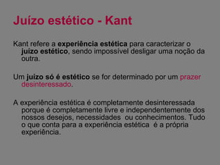 Juízo estético - Kant Kant refere a  experiência estética  para caracterizar o  juízo estético , sendo impossível desligar uma noção da outra. Um  juízo só é estético  se for determinado por um  prazer desinteressado . A experiência estética é completamente desinteressada porque é completamente livre e independentemente dos nossos desejos, necessidades  ou conhecimentos. Tudo o que conta para a experiência estética  é a própria experiência. 