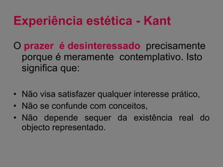 Experiência estética - Kant O  prazer  é desinteressado   precisamente porque é meramente  contemplativo. Isto significa que: Não visa satisfazer qualquer interesse prático, Não se confunde com conceitos, Não depende sequer da existência real do objecto representado. 