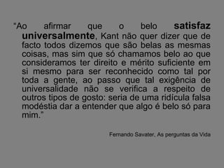 “ Ao afirmar que o belo  satisfaz universalmente , Kant não quer dizer que de facto todos dizemos que são belas as mesmas coisas, mas sim que só chamamos belo ao que consideramos ter direito e mérito suficiente em si mesmo para ser reconhecido como tal por toda a gente, ao passo que tal exigência de universalidade não se verifica a respeito de outros tipos de gosto: seria de uma ridícula falsa modéstia dar a entender que algo é belo só para mim.” Fernando Savater, As perguntas da Vida 