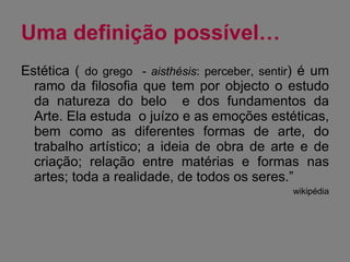 Uma definição possível… Estética (  do grego  -  aisthésis : perceber, sentir ) é um ramo da filosofia que tem por objecto o estudo da natureza do belo  e dos fundamentos da Arte. Ela estuda  o juízo e as emoções estéticas, bem como as diferentes formas de arte, do trabalho artístico; a ideia de obra de arte e de criação; relação entre matérias e formas nas artes; toda a realidade, de todos os seres.”  wikipédia 