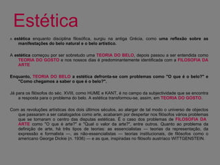 Estética .  A  estética  enquanto disciplina filosófica, surgiu na antiga Grécia, como  uma reflexão sobre as manifestações do belo natural e o belo artístico.  A  estética  começou por ser sobretudo uma  TEORIA DO BELO , depois passou a ser entendida como  TEORIA DO GOSTO  e nos nossos dias é predominantemente identificada com a  FILOSOFIA DA ARTE Enquanto,  TEORIA DO BELO  a estética defronta-se com problemas como "O que é o belo?" e "Como chegamos a saber o que é o belo?". Já para os filósofos do séc. XVIII, como HUME e KANT, é no campo da subjectividade que se encontra a resposta para o problema do belo. A estética transformou-se, assim, em  TEORIA DO GOSTO.   Com as revoluções artísticas dos dois últimos séculos, ao alargar de tal modo o universo de objectos que passaram a ser catalogados como arte, acabaram por despertar nos filósofos vários problemas que se tornaram o centro das disputas estéticas. É o caso dos problemas de  FILOSOFIA DA  ARTE  como "O que é arte?" e "Qual o valor da arte?", entre outros. Quanto ao problema da definição de arte, há três tipos de teorias: as essencialistas — teorias da representação, da expressão e formalista —, as não-essencialistas — teorias institucionais, de filósofos como o americano George Dickie (n. 1936) — e as que, inspiradas no filósofo austríaco WITTGENSTEIN.  