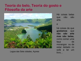 Teoria do belo, Teoria do gosto e Filosofia da arte Lagoa das Sete cidades, Açores Há coisas belas que não são arte,  e  há coisas de que  gostamos  que  não são arte mas são belas , como comer uma taça de morangos  ou de estar deitado no sofá a ler um livro… 