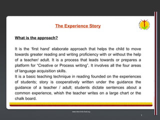 The Experience Story

What is the approach?

It is the ‘first hand’ elaborate approach that helps the child to move
towards greater reading and writing proficiency with or without the help
of a teacher/ adult. It is a process that leads towards or prepares a
platform for “Creative or Process writing”. It involves all the four areas
of language acquisition skills.
It is a basic teaching technique in reading founded on the experiences
of students; story is cooperatively written under the guidance the
guidance of a teacher / adult; students dictate sentences about a
common experience, whish the teacher writes on a large chart or the
chalk board.



                                                                         1
 