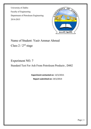 Page | 1
University of Zakho
Faculty of Engineering
Department of Petroleum Engineering
2014-2015
Name of Student: Yasir Ammar Ahmed
Class 2 / 2nd
stage
Experiment NO. 7
Standard Test For Ash From Petroleum Products , D482
Experiment contacted on: 12/1/2015
Report submitted on: 19/1/2014
 