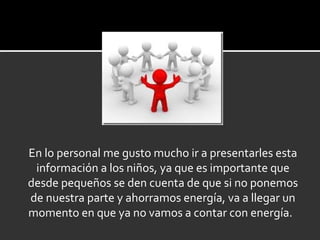 En lo personal me gusto mucho ir a presentarles esta información a los niños, ya que es importante que desde pequeños se den cuenta de que si no ponemos de nuestra parte y ahorramos energía, va a llegar un momento en que ya no vamos a contar con energía.  