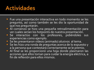 Fue una presentación interactiva en todo momento se les pregunto, así como también se les dio la oportunidad de que nos preguntarán.  Al comienzo se hizo una pequeña retroalimentación para ver cuales serían los hotpoints de nuestra presentación. Se interactúo con los profesores, pidiéndoles sus experiencias como ejemplo. Se les presentaron videos (animado) alusivos  al tema. Se les hizo una ronda de preguntas acerca de lo expuesto y a la persona que contestará correctamente se le premio. Al final se les proporcionó una hoja donde plasmaron las acciones que ellos toman para cuidar la energía eléctrica, a fin de reflexión para ellos mismos. 