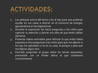 Les platiqué acerca del tema y les di tips para que pudieran ayudar en sus casas a ahorrar en el consumo de energía, apoyándome en las diapositivas. Durante la exposición les hacia preguntas a los niños para capturar su atención y darme una idea de que tanto sabían del tema. Presente videos animados para reforzar lo que antes había expuesto e hice preguntas a los niños para que me dijeran si los tips los aplicaban o no en su casa, el porque y para que me dijeran algún otro. Formulé preguntas al grupo sobre los temas expuestos, premiando con un kinder delice al que contestara correctamente. 