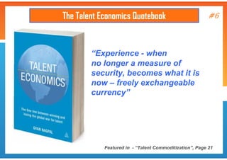 The Talent Economics Quotebook

#6

“Experience - when
no longer a measure of
security, becomes what it is
now – freely exchangeable
currency”

Featured in - “Talent Commoditization”, Page 21

 
