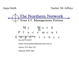 My Work Placement Experience   Angus Smith  Teacher: Mr. Jeffreys Mobile 0417250209 Fax 0417254307 Email  [email_address] Adress: P.O. Box 324 Maclean NSW 2463 