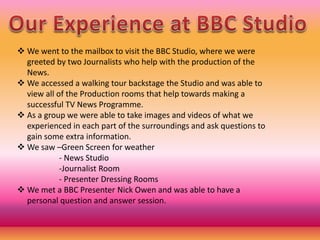  We went to the mailbox to visit the BBC Studio, where we were
greeted by two Journalists who help with the production of the
News.
 We accessed a walking tour backstage the Studio and was able to
view all of the Production rooms that help towards making a
successful TV News Programme.
 As a group we were able to take images and videos of what we
experienced in each part of the surroundings and ask questions to
gain some extra information.
 We saw –Green Screen for weather
- News Studio
-Journalist Room
- Presenter Dressing Rooms
 We met a BBC Presenter Nick Owen and was able to have a
personal question and answer session.
 
