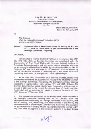 F.No.33 - 9 / 2O11 - TS.lll
Government of lndia
Ministry of Human Resource Devetopment
Department of Higher Education
Shastri Bhawan
dated, the 16t
h
New Delhi,
Aprit,2019
To
The Directors
of att the National lnstitutes of Technotogy (NlTs)
and Director, llEST, Shibpur.
Subject:- lmplementation of Recruitment Rules for Faculty of NlTs and
IIEST - issue of clarifications as per recommendations of the
Oversight Committee - regarding.
Sir  Madam,
I am directed to refer to this Ministry's Order of even number dated 15th
May, 2018 vide which an Oversight Committee was constituted under the
Chairmanship of Prof. Sivaji Chakravorti, Director, Nationa[ lnstitute of
Technology, Calicut (Kerata) to took into further issues / anomalies, which are
not yet covered / addressed in the revised Recruitment Rules (RRs) notified for
Faculty on 24th Juty, 2017 and issued on 20th December,2017 for Non-Facutty
staff of the National lnstitutes of Technotogy (NlTs) and lndian lnstitute of
Engineering Science and Technology (llEST), Shibpur (West Bengat).
7. At the same time, the Directors of all the NlTs and llEST, Shibpur were
requested to forward the teft out anomaties / issues in the RRs to the Chairman
of the Oversight Committee. Accordingty, the oversight Committee received
suggestions / representation from various NlTs and llEST, Shibpur. The
Oversight Committee has looked into the issues / anomaties, which are not yet
covered / addressed in the revised Recruitment Rutes of Facutty and Non-
Facutty staff and has submitted its reports in respect of facutty of NlTs and
llEST, Shibpur on 27th October, 20'18.
3. The observations pointed out by this Ministry were further discussed in
the Oversight Committee meeting hetd on 19th January, ZO1g. The
recommendations submitted by the Oversight Committee on 27th October, 2019
and 19th January,2019, respectivety, havJbeen examined in this Ministry. The
recommendations of the Oversight Committee are divided into two categories
viz. (i) clarifications on existing RRs and (ii) amendments in RRs notified on 24th
JuLy, 7017. With the approval of the competent authority it has been decided
K
 