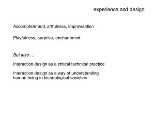 experience and design Accomplishment, artfulness, improvisation Playfulness, surprise, enchantment But also … Interaction design as a critical technical practice Interaction design as a way of understanding human being in technological societies 