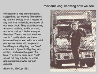Philosopher's may theorise about subjectivity, but working filmmakers try to learn exactly what it means to say that time is flexible, a function of our inner clock. They study how long a second really is, and how short, and what makes it feel one way or the other. They know that what we see isn’t really what's out there because they've learned how spatial perception varies with angle and focal length and lighting how "true" colors are a figment of lighting, and context, and even the glass of a lens. They know there is no "real" sound but only a better or worse approximation of what our ear expects  (Boorstin, 1990, p.198). moviemaking: knowing how we see 