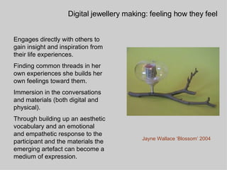 Engages directly with others to gain insight and inspiration from their life experiences.  Finding common threads in her own experiences she builds her own feelings toward them. Immersion in the conversations and materials (both digital and physical). Through building up an aesthetic vocabulary and an emotional and empathetic response to the participant and the materials the emerging artefact can become a medium of expression. Digital jewellery making: feeling how they feel Jayne Wallace ‘Blossom’ 2004 