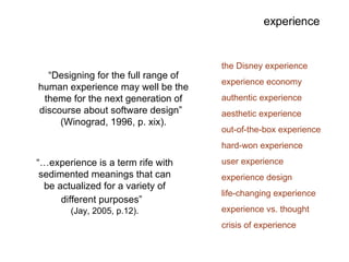 experience “… experience is a term rife with sedimented meanings that can be actualized for a variety of different purposes”   (Jay, 2005, p.12). the Disney experience experience economy authentic experience aesthetic experience out-of-the-box experience hard-won experience user experience experience design life-changing experience experience vs. thought crisis of experience “ Designing for the full range of human experience may well be the theme for the next generation of discourse about software design”  (Winograd, 1996, p. xix). 