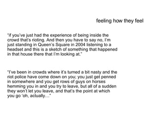 feeling how they feel “ if you’ve just had the experience of being inside the crowd that’s rioting. And then you have to say no, I’m just standing in Queen’s Square in 2004 listening to a headset and this is a sketch of something that happened in that house there that I’m looking at.”  “ I’ve been in crowds where it’s turned a bit nasty and the riot police have come down on you; you just get penned in somewhere and you get rows of guys on horses hemming you in and you try to leave, but all of a sudden they won’t let you leave, and that’s the point at which you go ‘oh, actually…” 