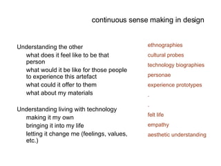 continuous sense making in design Understanding the other  what does it feel like to be that person what would it be like for those people to experience this artefact what could it offer to them what about my materials Understanding living with technology making it my own bringing it into my life letting it change me (feelings, values, etc.) ethnographies cultural probes technology biographies personae experience prototypes . . felt life empathy aesthetic understanding 