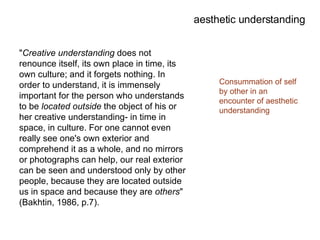 " Creative understanding  does not renounce itself, its own place in time, its own culture; and it forgets nothing. In order to understand, it is immensely important for the person who understands to be  located   outside  the object of his or her creative understanding- in time in space, in culture. For one cannot even really see one's own exterior and comprehend it as a whole, and no mirrors or photographs can help, our real exterior can be seen and understood only by other people, because they are located outside us in space and because they are  others " (Bakhtin, 1986, p.7). aesthetic understanding Consummation of self by other in an encounter of aesthetic understanding 