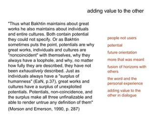 "Thus what Bakhtin maintains about great works he also maintains about individuals and entire cultures. Both contain potential they could not specify. Or as Bakhtin sometimes puts the point, potentials are why great works, individuals and cultures are "noncoincident" with themselves, why they always have a loophole, and why, no matter how fully they are described, they have not been  exhaustively  described. Just as individuals always have a "surplus of humanness" (EaN, p.37), great works and cultures have a surplus of unexploited potentials. Potentials, non-coincidence, and the surplus make all three unfinalizable and able to render untrue any definition of them"  (Morson and Emerson, 1990, p. 287) adding value to the other people not users   potential future orientation more that was meant fusion of horizons with others the word and the personal experience adding value to the other in dialogue 