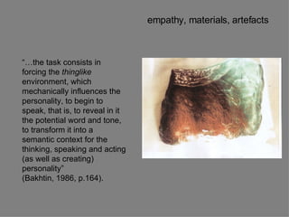 “… the task consists in forcing the  thinglike  environment, which mechanically influences the personality, to begin to speak, that is, to reveal in it the potential word and tone, to transform it into a semantic context for the thinking, speaking and acting (as well as creating) personality” (Bakhtin, 1986, p.164). empathy, materials, artefacts 