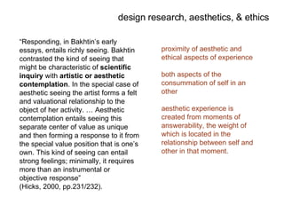 “ Responding, in Bakhtin’s early essays, entails richly seeing. Bakhtin contrasted the kind of seeing that might be characteristic of  scientific inquiry  with  artistic or aesthetic contemplation . In the special case of aesthetic seeing the artist forms a felt and valuational relationship to the object of her activity. … Aesthetic contemplation entails seeing this separate center of value as unique and then forming a response to it from the special value position that is one’s own. This kind of seeing can entail strong feelings; minimally, it requires more than an instrumental or objective response”  (Hicks, 2000, pp.231/232). proximity of aesthetic and ethical aspects of experience  both aspects of the consummation of self in an other aesthetic experience is created from moments of answerability, the weight of which is located in the relationship between self and other in that moment. design research, aesthetics, & ethics 