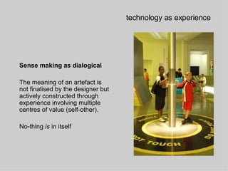 technology as experience Sense making as dialogical   The meaning of an artefact is not finalised by the designer but actively constructed through experience involving multiple centres   of value  (self-other). No-thing  is  in itself 