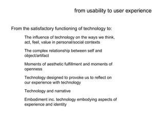 from usability to user experience From the satisfactory functioning of technology to: The influence of technology on the ways we think, act, feel, value in personal/social contexts The complex relationship between self and object/artifact Moments of aesthetic fulfillment and moments of openness Technology designed to provoke us to reflect on our experience with technology Technology and narrative Embodiment inc. technology embodying aspects of experience and identity 