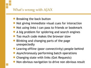 What’s wrong with AJAX Breaking the back button Not giving immediate visual cues for interaction Not using links I can pass to friends or bookmark A big problem for spidering and search engines Too much code makes the browser slow Blinking and changing parts of the page unexpectedly Leaving offline (poor connectivity) people behind Asynchronously performing batch operations Changing state with links (Get Requests) Non obvious navigation to drive non obvious result 