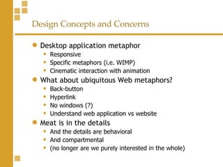 Design Concepts and Concerns Desktop application metaphor Responsive Specific metaphors (i.e. WIMP) Cinematic interaction with animation  What about ubiquitous Web metaphors? Back-button Hyperlink No windows (?) Understand web application vs website Meat is in the details And the details are behavioral And compartmental  (no longer are we purely interested in the whole) 