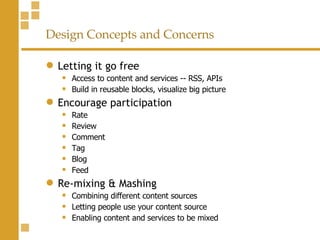 Design Concepts and Concerns Letting it go free Access to content and services -- RSS, APIs Build in reusable blocks, visualize big picture Encourage participation Rate Review Comment  Tag Blog Feed Re-mixing & Mashing Combining different content sources Letting people use your content source Enabling content and services to be mixed 