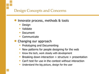 Design Concepts and Concerns Innovate process, methods & tools Design Validate Document  Communicate Changing our approach Prototyping and Documenting New patterns for people designing for the web Know the tech, work closely with development Breaking down interaction > structure > presentation Can’t test for use in the context without interaction Understand the big picture, design for the user 